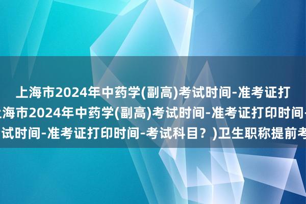 上海市2024年中药学(副高)考试时间-准考证打印时间-考试科目？(上海市2024年中药学(副高)考试时间-准考证打印时间-考试科目？)卫生职称提前考试