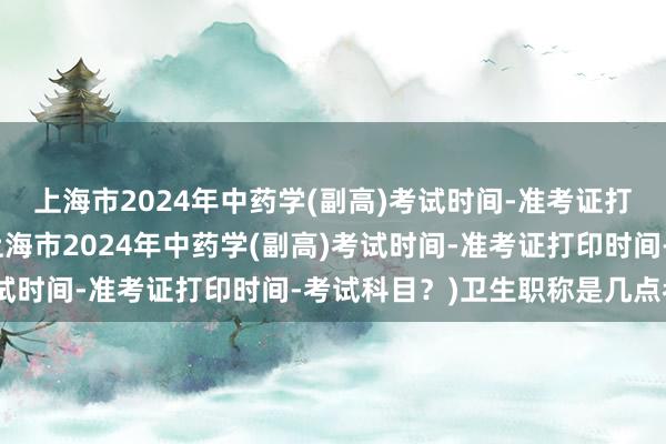 上海市2024年中药学(副高)考试时间-准考证打印时间-考试科目？(上海市2024年中药学(副高)考试时间-准考证打印时间-考试科目？)卫生职称是几点考试