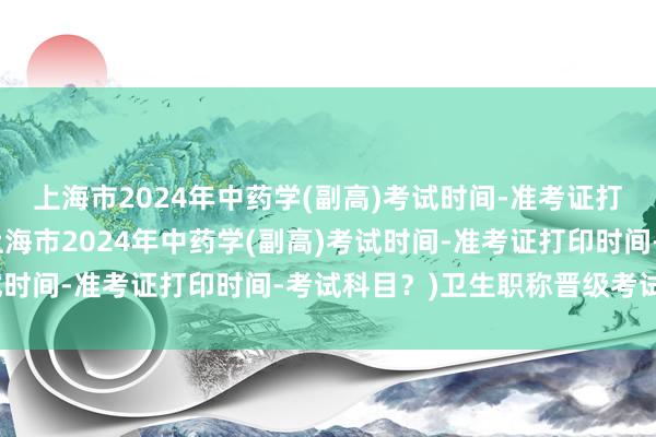 上海市2024年中药学(副高)考试时间-准考证打印时间-考试科目？(上海市2024年中药学(副高)考试时间-准考证打印时间-考试科目？)卫生职称晋级考试题库