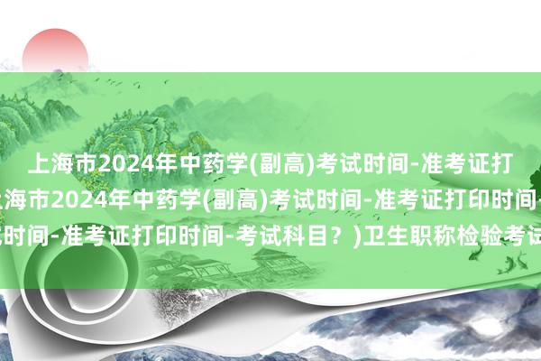 上海市2024年中药学(副高)考试时间-准考证打印时间-考试科目？(上海市2024年中药学(副高)考试时间-准考证打印时间-考试科目？)卫生职称检验考试押题