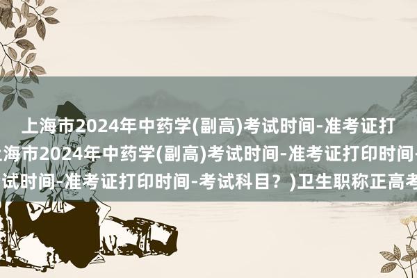 上海市2024年中药学(副高)考试时间-准考证打印时间-考试科目？(上海市2024年中药学(副高)考试时间-准考证打印时间-考试科目？)卫生职称正高考试