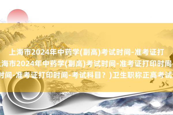 上海市2024年中药学(副高)考试时间-准考证打印时间-考试科目？(上海市2024年中药学(副高)考试时间-准考证打印时间-考试科目？)卫生职称正高考试通过率
