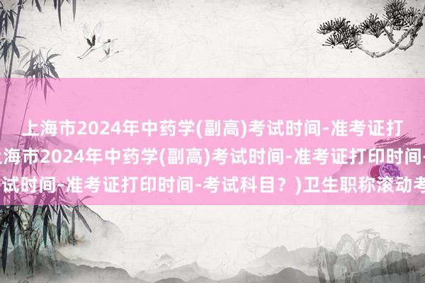 上海市2024年中药学(副高)考试时间-准考证打印时间-考试科目？(上海市2024年中药学(副高)考试时间-准考证打印时间-考试科目？)卫生职称滚动考试