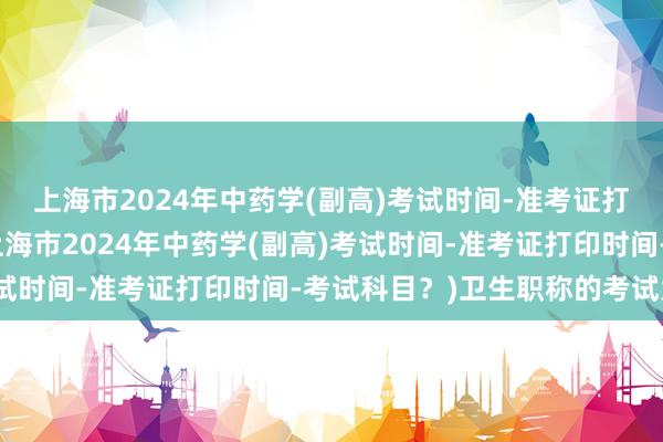 上海市2024年中药学(副高)考试时间-准考证打印时间-考试科目？(上海市2024年中药学(副高)考试时间-准考证打印时间-考试科目？)卫生职称的考试大纲