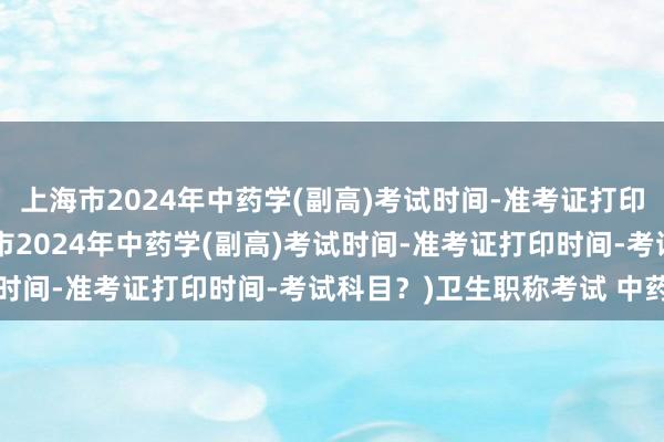 上海市2024年中药学(副高)考试时间-准考证打印时间-考试科目？(上海市2024年中药学(副高)考试时间-准考证打印时间-考试科目？)卫生职称考试 中药士