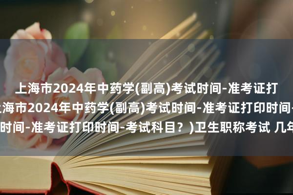 上海市2024年中药学(副高)考试时间-准考证打印时间-考试科目？(上海市2024年中药学(副高)考试时间-准考证打印时间-考试科目？)卫生职称考试 几年有效