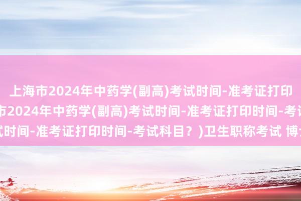 上海市2024年中药学(副高)考试时间-准考证打印时间-考试科目？(上海市2024年中药学(副高)考试时间-准考证打印时间-考试科目？)卫生职称考试 博士