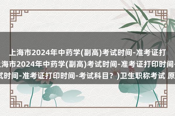 上海市2024年中药学(副高)考试时间-准考证打印时间-考试科目？(上海市2024年中药学(副高)考试时间-准考证打印时间-考试科目？)卫生职称考试 原始分