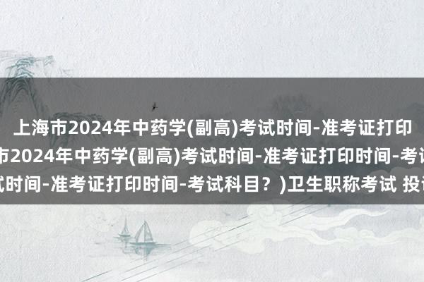 上海市2024年中药学(副高)考试时间-准考证打印时间-考试科目？(上海市2024年中药学(副高)考试时间-准考证打印时间-考试科目？)卫生职称考试 投诉