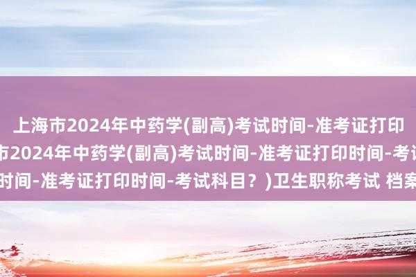 上海市2024年中药学(副高)考试时间-准考证打印时间-考试科目？(上海市2024年中药学(副高)考试时间-准考证打印时间-考试科目？)卫生职称考试 档案号