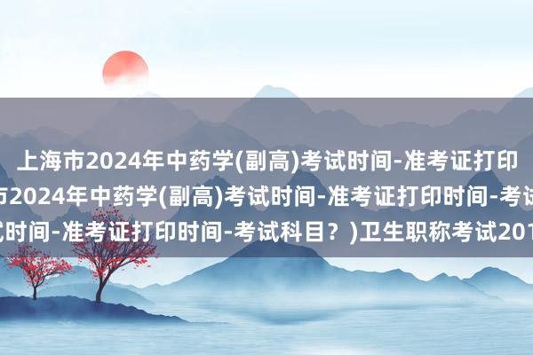 上海市2024年中药学(副高)考试时间-准考证打印时间-考试科目？(上海市2024年中药学(副高)考试时间-准考证打印时间-考试科目？)卫生职称考试2017