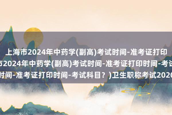 上海市2024年中药学(副高)考试时间-准考证打印时间-考试科目？(上海市2024年中药学(副高)考试时间-准考证打印时间-考试科目？)卫生职称考试2020年