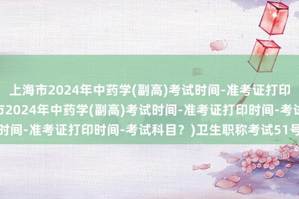 上海市2024年中药学(副高)考试时间-准考证打印时间-考试科目？(上海市2024年中药学(副高)考试时间-准考证打印时间-考试科目？)卫生职称考试51号文