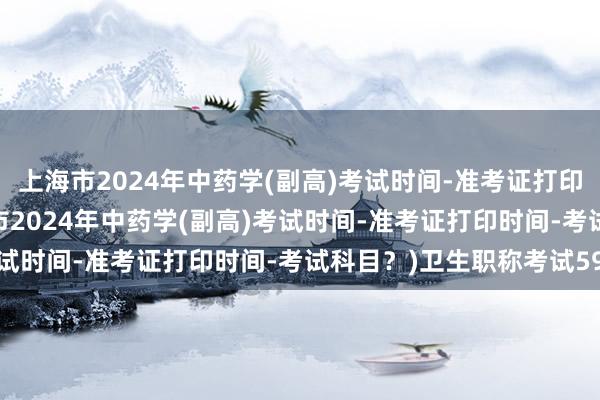 上海市2024年中药学(副高)考试时间-准考证打印时间-考试科目？(上海市2024年中药学(副高)考试时间-准考证打印时间-考试科目？)卫生职称考试59