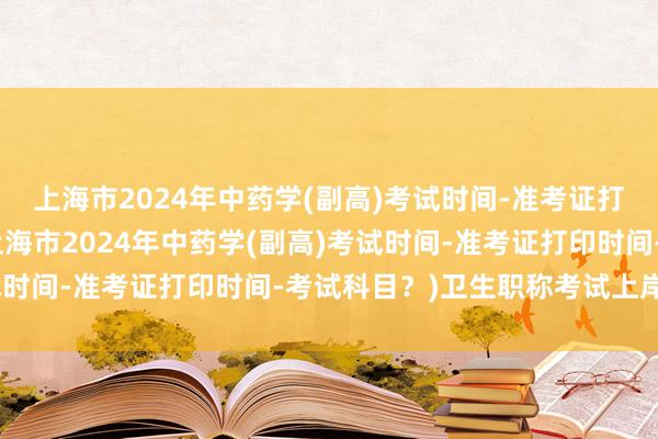 上海市2024年中药学(副高)考试时间-准考证打印时间-考试科目？(上海市2024年中药学(副高)考试时间-准考证打印时间-考试科目？)卫生职称考试上岸文案