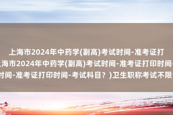 上海市2024年中药学(副高)考试时间-准考证打印时间-考试科目？(上海市2024年中药学(副高)考试时间-准考证打印时间-考试科目？)卫生职称考试不限专业吗