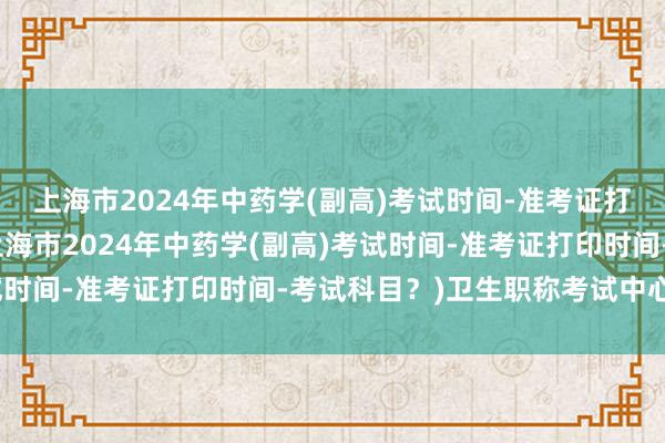 上海市2024年中药学(副高)考试时间-准考证打印时间-考试科目？(上海市2024年中药学(副高)考试时间-准考证打印时间-考试科目？)卫生职称考试中心电话