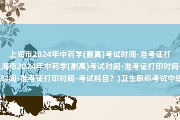 上海市2024年中药学(副高)考试时间-准考证打印时间-考试科目？(上海市2024年中药学(副高)考试时间-准考证打印时间-考试科目？)卫生职称考试中级两年
