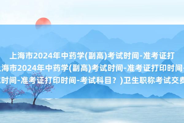 上海市2024年中药学(副高)考试时间-准考证打印时间-考试科目？(上海市2024年中药学(副高)考试时间-准考证打印时间-考试科目？)卫生职称考试交费流程