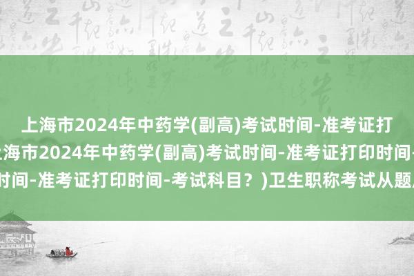 上海市2024年中药学(副高)考试时间-准考证打印时间-考试科目？(上海市2024年中药学(副高)考试时间-准考证打印时间-考试科目？)卫生职称考试从题库出题