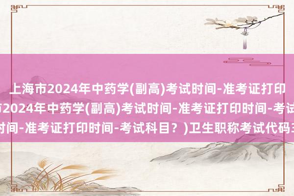 上海市2024年中药学(副高)考试时间-准考证打印时间-考试科目？(上海市2024年中药学(副高)考试时间-准考证打印时间-考试科目？)卫生职称考试代码348