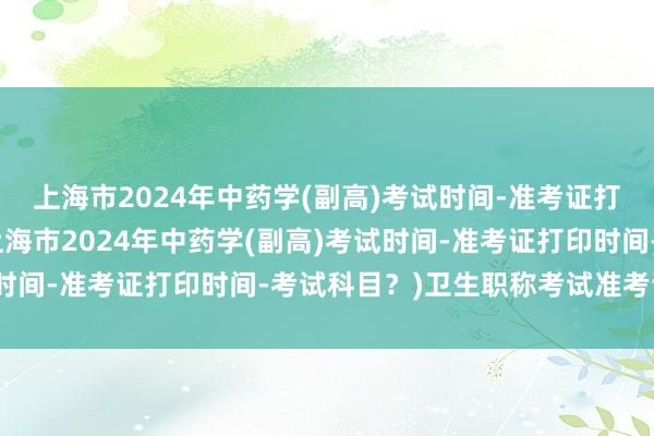 上海市2024年中药学(副高)考试时间-准考证打印时间-考试科目？(上海市2024年中药学(副高)考试时间-准考证打印时间-考试科目？)卫生职称考试准考证主管