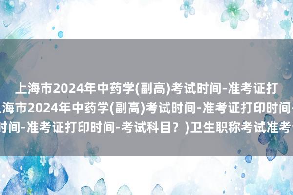 上海市2024年中药学(副高)考试时间-准考证打印时间-考试科目？(上海市2024年中药学(副高)考试时间-准考证打印时间-考试科目？)卫生职称考试准考证官网