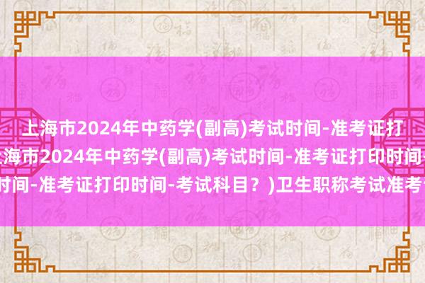 上海市2024年中药学(副高)考试时间-准考证打印时间-考试科目？(上海市2024年中药学(副高)考试时间-准考证打印时间-考试科目？)卫生职称考试准考证格式