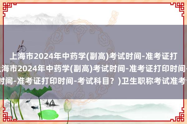 上海市2024年中药学(副高)考试时间-准考证打印时间-考试科目？(上海市2024年中药学(副高)考试时间-准考证打印时间-考试科目？)卫生职称考试准考证补打