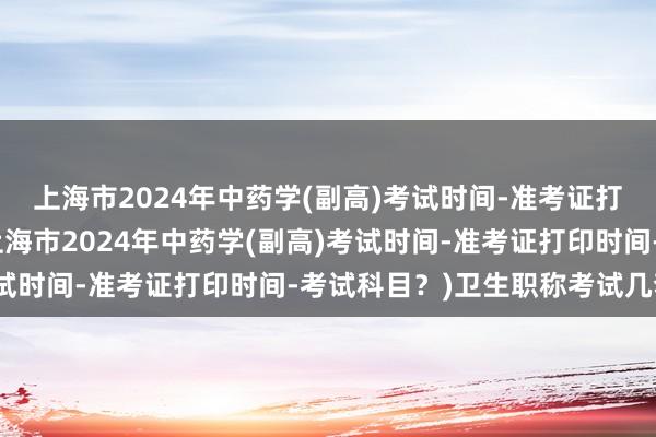 上海市2024年中药学(副高)考试时间-准考证打印时间-考试科目？(上海市2024年中药学(副高)考试时间-准考证打印时间-考试科目？)卫生职称考试几套题