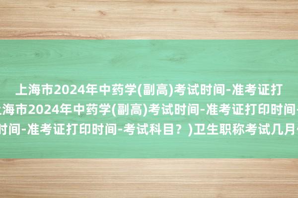 上海市2024年中药学(副高)考试时间-准考证打印时间-考试科目？(上海市2024年中药学(副高)考试时间-准考证打印时间-考试科目？)卫生职称考试几月份报名