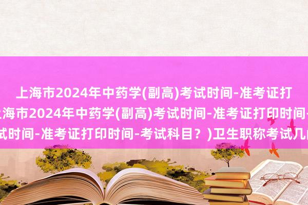 上海市2024年中药学(副高)考试时间-准考证打印时间-考试科目？(上海市2024年中药学(副高)考试时间-准考证打印时间-考试科目？)卫生职称考试几门课