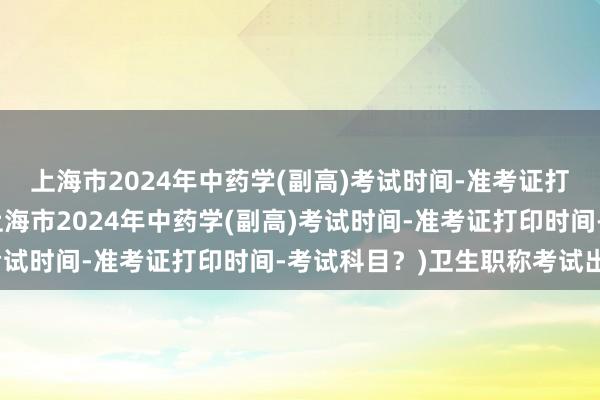 上海市2024年中药学(副高)考试时间-准考证打印时间-考试科目？(上海市2024年中药学(副高)考试时间-准考证打印时间-考试科目？)卫生职称考试出题