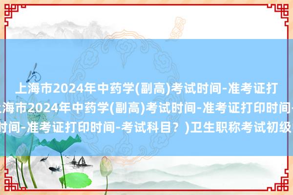 上海市2024年中药学(副高)考试时间-准考证打印时间-考试科目？(上海市2024年中药学(副高)考试时间-准考证打印时间-考试科目？)卫生职称考试初级中药师
