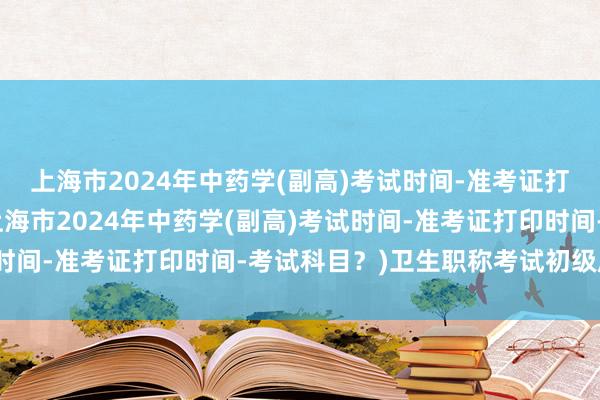 上海市2024年中药学(副高)考试时间-准考证打印时间-考试科目？(上海市2024年中药学(副高)考试时间-准考证打印时间-考试科目？)卫生职称考试初级成绩单