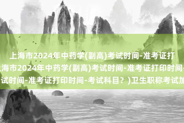 上海市2024年中药学(副高)考试时间-准考证打印时间-考试科目？(上海市2024年中药学(副高)考试时间-准考证打印时间-考试科目？)卫生职称考试加分