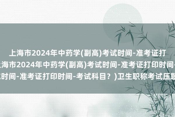 上海市2024年中药学(副高)考试时间-准考证打印时间-考试科目？(上海市2024年中药学(副高)考试时间-准考证打印时间-考试科目？)卫生职称考试压题技巧