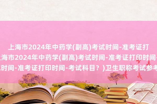 上海市2024年中药学(副高)考试时间-准考证打印时间-考试科目？(上海市2024年中药学(副高)考试时间-准考证打印时间-考试科目？)卫生职称考试参考资料