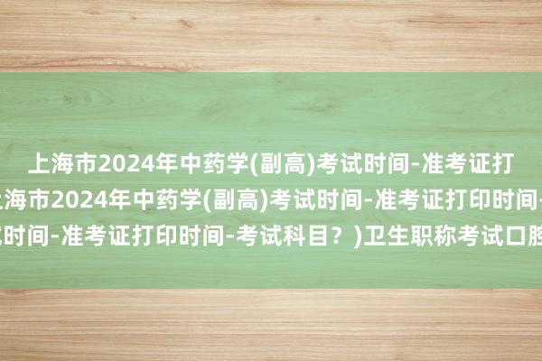 上海市2024年中药学(副高)考试时间-准考证打印时间-考试科目？(上海市2024年中药学(副高)考试时间-准考证打印时间-考试科目？)卫生职称考试口腔副高