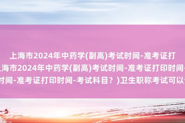 上海市2024年中药学(副高)考试时间-准考证打印时间-考试科目？(上海市2024年中药学(副高)考试时间-准考证打印时间-考试科目？)卫生职称考试可以查分吗