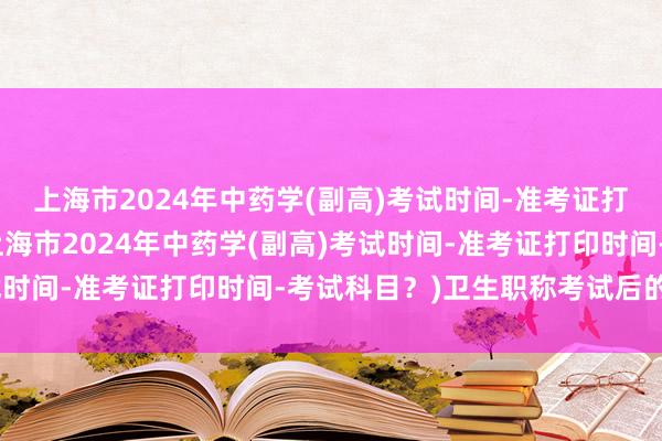 上海市2024年中药学(副高)考试时间-准考证打印时间-考试科目？(上海市2024年中药学(副高)考试时间-准考证打印时间-考试科目？)卫生职称考试后的焦虑