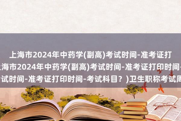 上海市2024年中药学(副高)考试时间-准考证打印时间-考试科目？(上海市2024年中药学(副高)考试时间-准考证打印时间-考试科目？)卫生职称考试周期