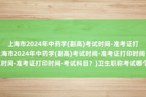 上海市2024年中药学(副高)考试时间-准考证打印时间-考试科目？(上海市2024年中药学(副高)考试时间-准考证打印时间-考试科目？)卫生职称考试哪个班好