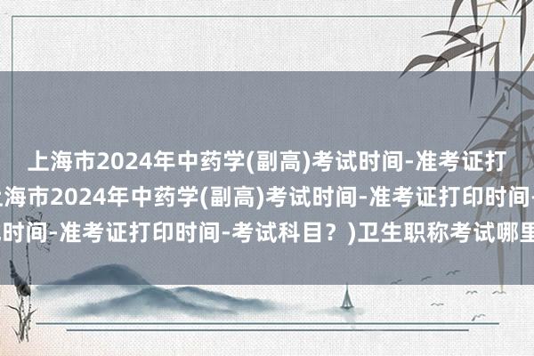 上海市2024年中药学(副高)考试时间-准考证打印时间-考试科目？(上海市2024年中药学(副高)考试时间-准考证打印时间-考试科目？)卫生职称考试哪里考试