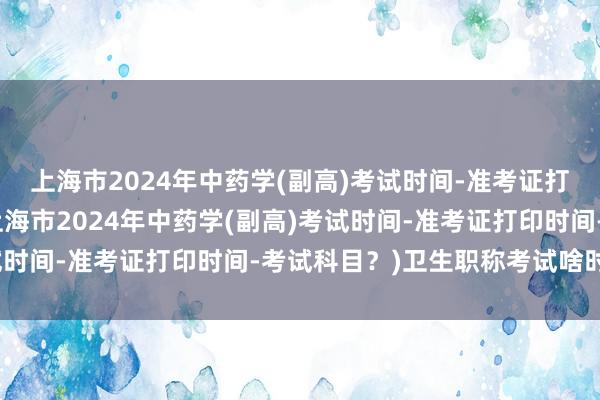 上海市2024年中药学(副高)考试时间-准考证打印时间-考试科目？(上海市2024年中药学(副高)考试时间-准考证打印时间-考试科目？)卫生职称考试啥时候考
