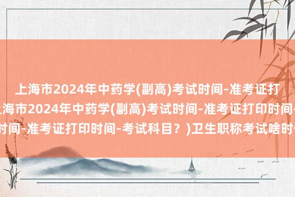 上海市2024年中药学(副高)考试时间-准考证打印时间-考试科目？(上海市2024年中药学(副高)考试时间-准考证打印时间-考试科目？)卫生职称考试啥时候通知