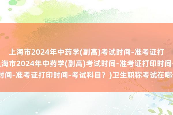 上海市2024年中药学(副高)考试时间-准考证打印时间-考试科目？(上海市2024年中药学(副高)考试时间-准考证打印时间-考试科目？)卫生职称考试在哪个网站