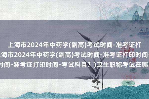 上海市2024年中药学(副高)考试时间-准考证打印时间-考试科目？(上海市2024年中药学(副高)考试时间-准考证打印时间-考试科目？)卫生职称考试在哪里阅卷