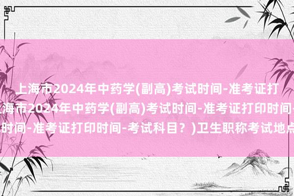 上海市2024年中药学(副高)考试时间-准考证打印时间-考试科目？(上海市2024年中药学(副高)考试时间-准考证打印时间-考试科目？)卫生职称考试地点更改