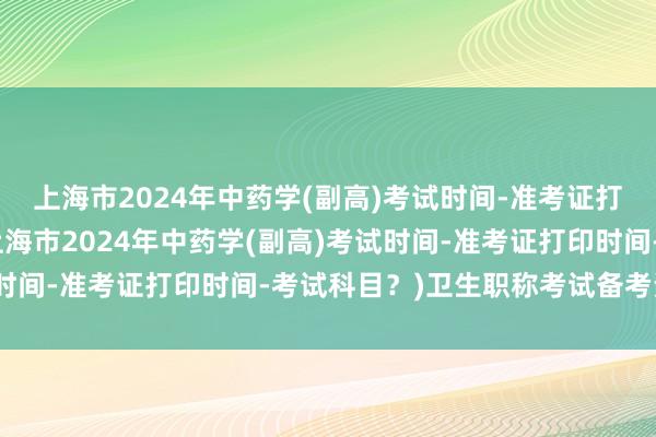 上海市2024年中药学(副高)考试时间-准考证打印时间-考试科目？(上海市2024年中药学(副高)考试时间-准考证打印时间-考试科目？)卫生职称考试备考资料书